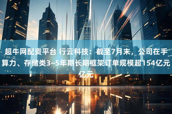 超牛网配资平台 行云科技：截至7月末，公司在手算力、存储类3~5年期长期框架订单规模超154亿元